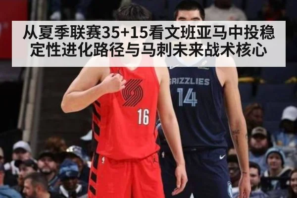 从夏季联赛35+15看文班亚马中投稳定性进化路径与马刺未来战术核心
