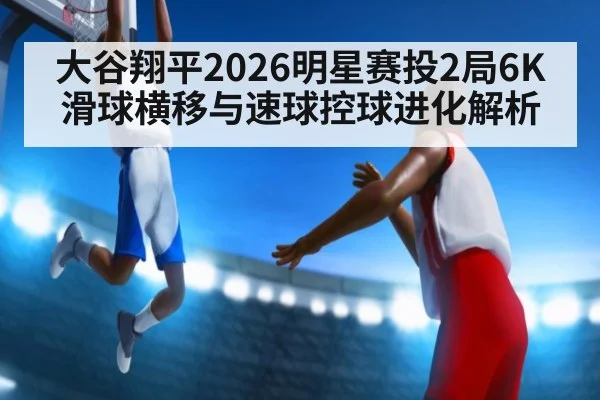 大谷翔平2026明星赛投2局6K 滑球横移与速球控球进化解析