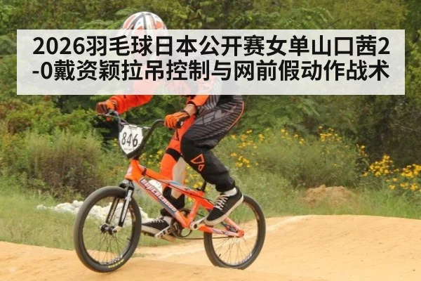 2026羽毛球日本公开赛女单山口茜2-0戴资颖拉吊控制与网前假动作战术