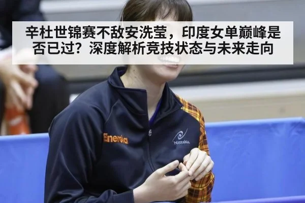 辛杜世锦赛不敌安洗莹，印度女单巅峰是否已过？深度解析竞技状态与未来走向