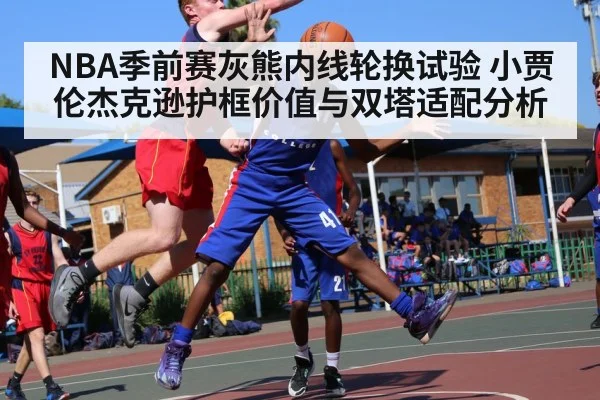 NBA季前赛灰熊内线轮换试验 小贾伦杰克逊护框价值与双塔适配分析